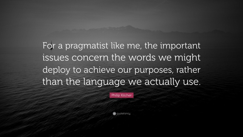 Philip Kitcher Quote: “For a pragmatist like me, the important issues concern the words we might deploy to achieve our purposes, rather than the language we actually use.”