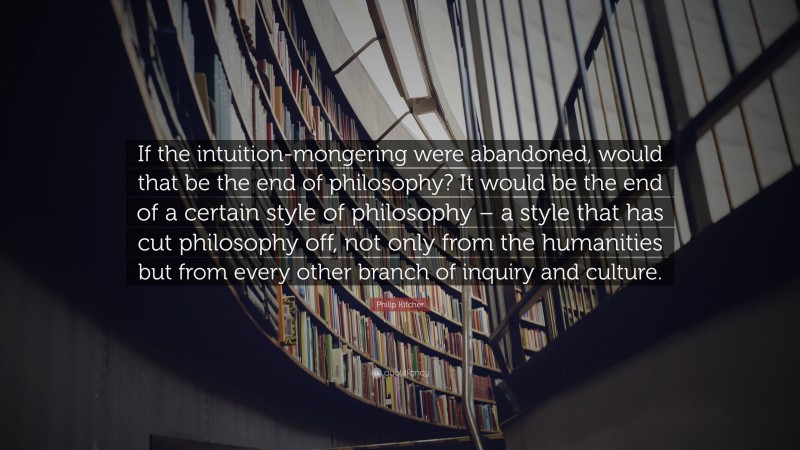 Philip Kitcher Quote: “If the intuition-mongering were abandoned, would that be the end of philosophy? It would be the end of a certain style of philosophy – a style that has cut philosophy off, not only from the humanities but from every other branch of inquiry and culture.”