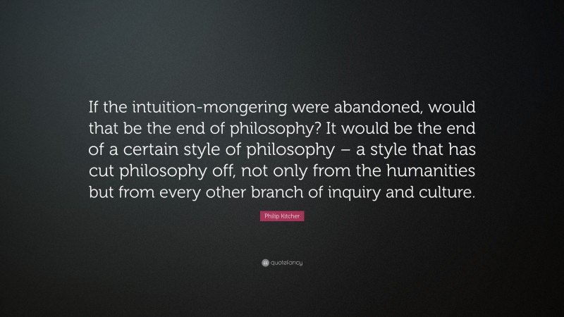 Philip Kitcher Quote: “If the intuition-mongering were abandoned, would that be the end of philosophy? It would be the end of a certain style of philosophy – a style that has cut philosophy off, not only from the humanities but from every other branch of inquiry and culture.”