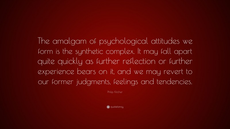 Philip Kitcher Quote: “The amalgam of psychological attitudes we form is the synthetic complex. It may fall apart quite quickly as further reflection or further experience bears on it, and we may revert to our former judgments, feelings and tendencies.”