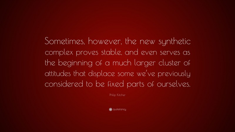Philip Kitcher Quote: “Sometimes, however, the new synthetic complex proves stable, and even serves as the beginning of a much larger cluster of attitudes that displace some we’ve previously considered to be fixed parts of ourselves.”