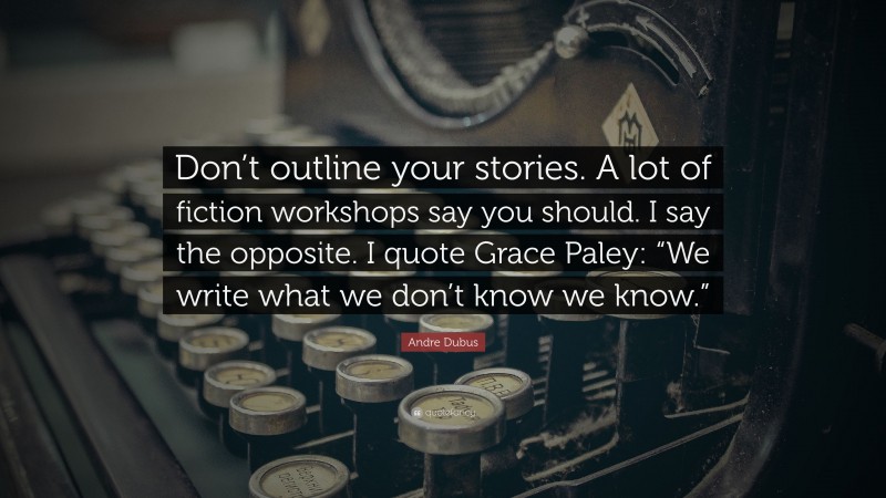 Andre Dubus Quote: “Don’t outline your stories. A lot of fiction workshops say you should. I say the opposite. I quote Grace Paley: “We write what we don’t know we know.””