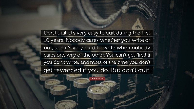 Andre Dubus Quote: “Don’t quit. It’s very easy to quit during the first 10 years. Nobody cares whether you write or not, and it’s very hard to write when nobody cares one way or the other. You can’t get fired if you don’t write, and most of the time you don’t get rewarded if you do. But don’t quit.”