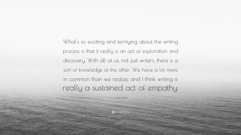 Andre Dubus Quote: “What’s so exciting and terrifying about the writing process is that it really is an act of exploration and discovery. With all of us, not just writers, there is a sort of knowledge of the other. We have a lot more in common than we realize, and I think writing is really a sustained act of empathy.”