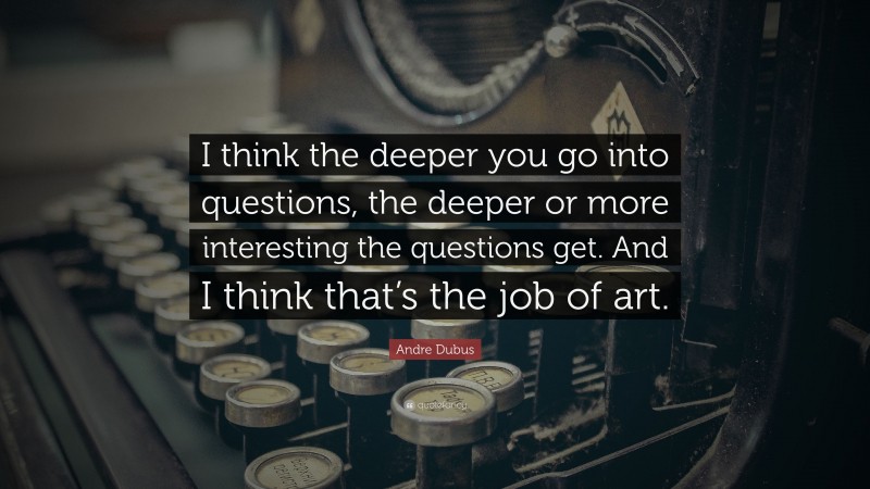 Andre Dubus Quote: “I think the deeper you go into questions, the deeper or more interesting the questions get. And I think that’s the job of art.”
