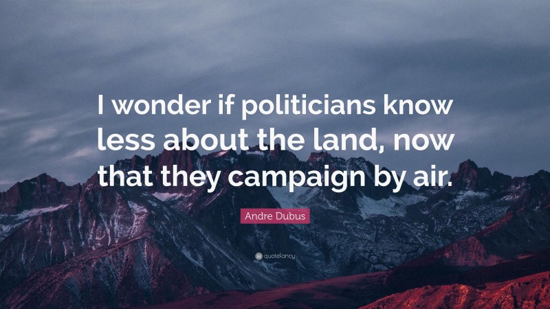 Andre Dubus Quote: “I wonder if politicians know less about the land, now that they campaign by air.”