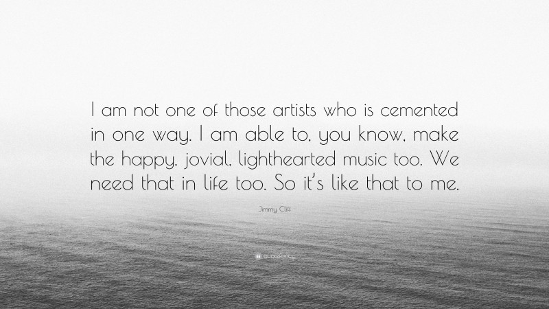 Jimmy Cliff Quote: “I am not one of those artists who is cemented in one way. I am able to, you know, make the happy, jovial, lighthearted music too. We need that in life too. So it’s like that to me.”