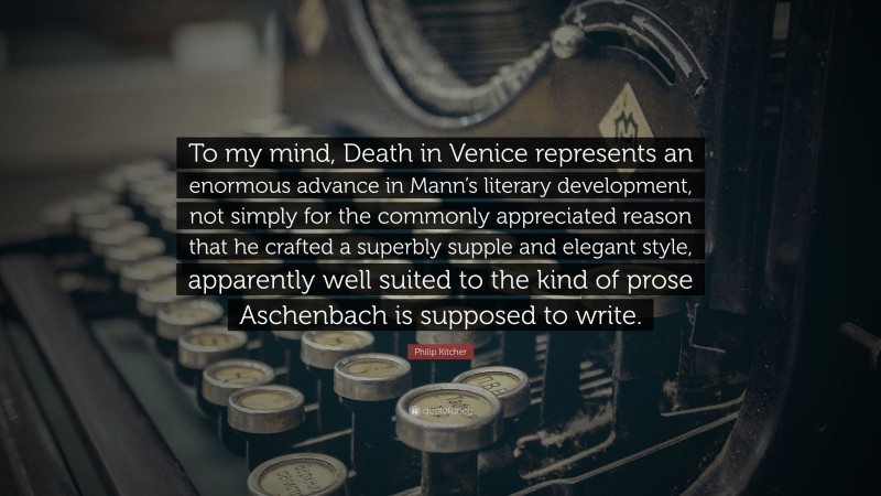 Philip Kitcher Quote: “To my mind, Death in Venice represents an enormous advance in Mann’s literary development, not simply for the commonly appreciated reason that he crafted a superbly supple and elegant style, apparently well suited to the kind of prose Aschenbach is supposed to write.”