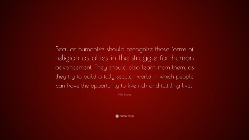 Philip Kitcher Quote: “Secular humanists should recognize those forms of religion as allies in the struggle for human advancement. They should also learn from them, as they try to build a fully secular world in which people can have the opportunity to live rich and fulfilling lives.”