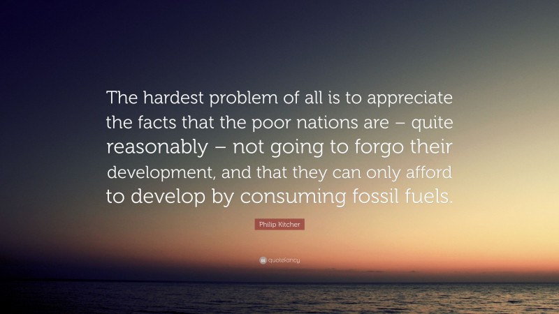 Philip Kitcher Quote: “The hardest problem of all is to appreciate the facts that the poor nations are – quite reasonably – not going to forgo their development, and that they can only afford to develop by consuming fossil fuels.”