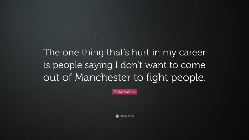Ricky Hatton Quote: “The one thing that’s hurt in my career is people saying I don’t want to come out of Manchester to fight people.”