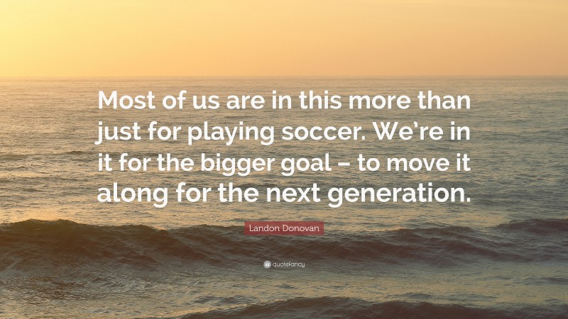Landon Donovan Quote: “Most of us are in this more than just for playing soccer. We’re in it for the bigger goal – to move it along for the next generation.”