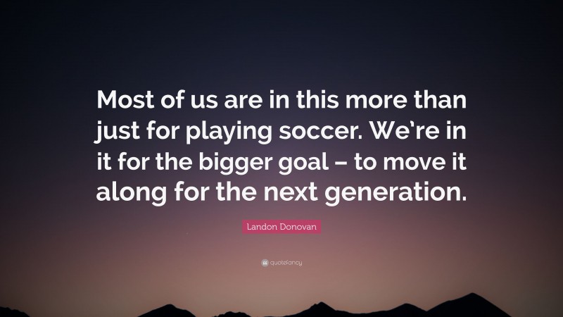 Landon Donovan Quote: “Most of us are in this more than just for playing soccer. We’re in it for the bigger goal – to move it along for the next generation.”