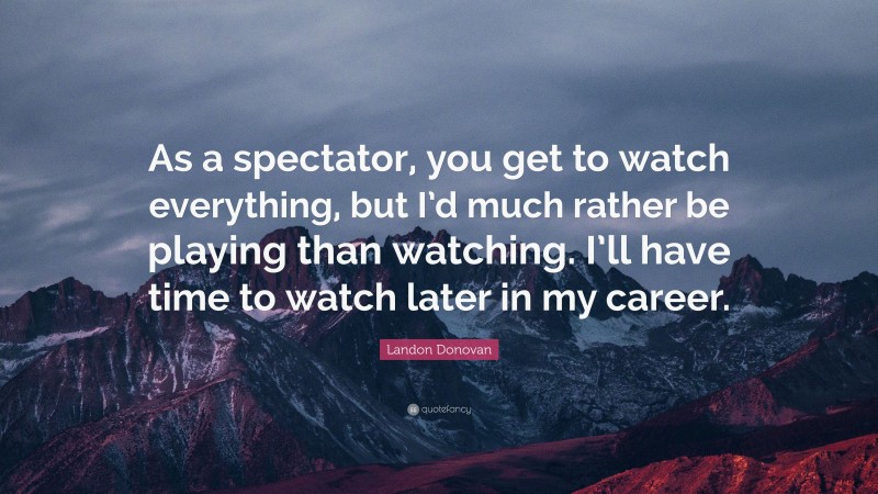 Landon Donovan Quote: “As a spectator, you get to watch everything, but I’d much rather be playing than watching. I’ll have time to watch later in my career.”
