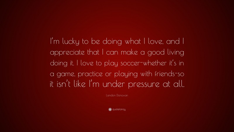 Landon Donovan Quote: “I’m lucky to be doing what I love, and I appreciate that I can make a good living doing it. I love to play soccer-whether it’s in a game, practice or playing with friends-so it isn’t like I’m under pressure at all.”