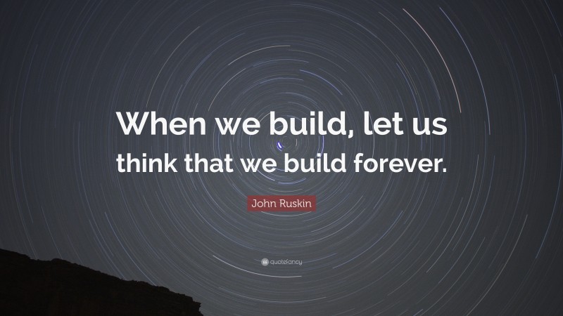 John Ruskin Quote: “When we build, let us think that we build forever.”