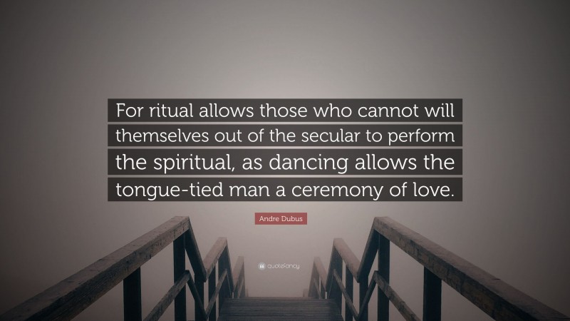 Andre Dubus Quote: “For ritual allows those who cannot will themselves out of the secular to perform the spiritual, as dancing allows the tongue-tied man a ceremony of love.”