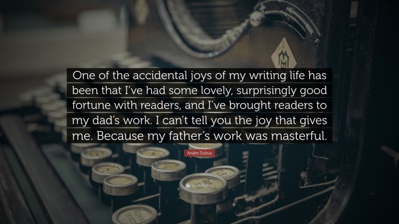 Andre Dubus Quote: “One of the accidental joys of my writing life has been that I’ve had some lovely, surprisingly good fortune with readers, and I’ve brought readers to my dad’s work. I can’t tell you the joy that gives me. Because my father’s work was masterful.”