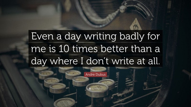 Andre Dubus Quote: “Even a day writing badly for me is 10 times better than a day where I don’t write at all.”