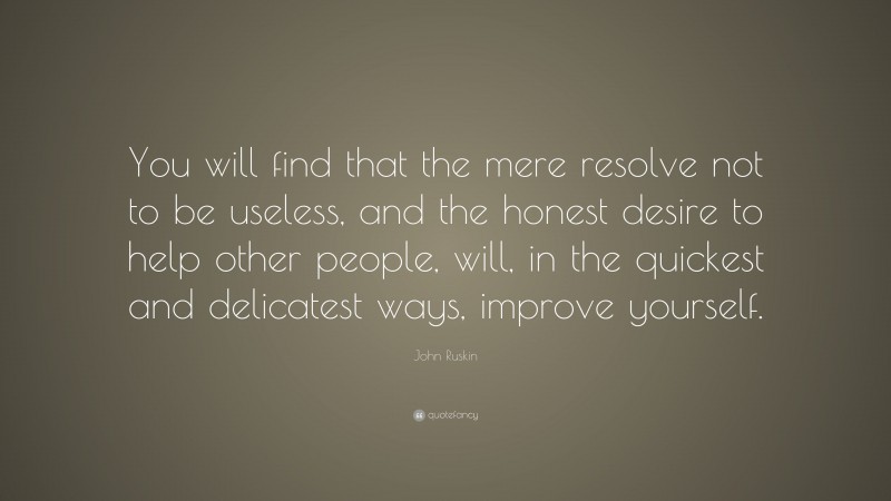 John Ruskin Quote: “You will find that the mere resolve not to be useless, and the honest desire to help other people, will, in the quickest and delicatest ways, improve yourself.”