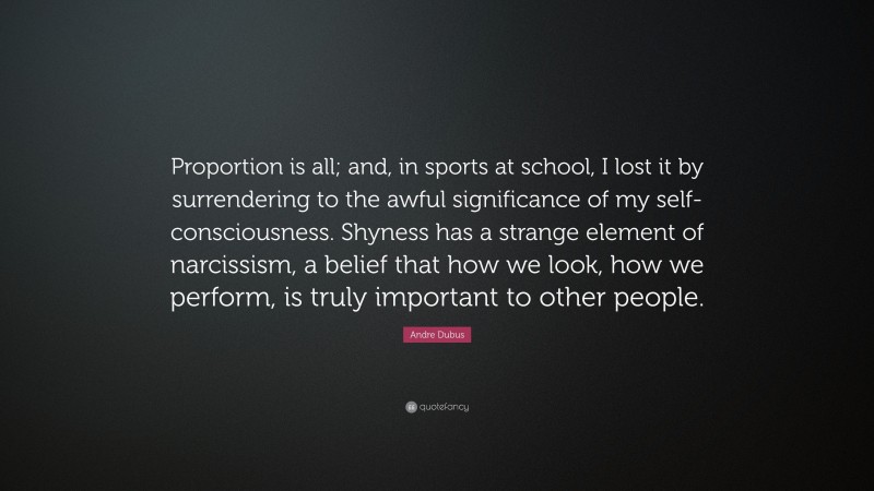 Andre Dubus Quote: “Proportion is all; and, in sports at school, I lost it by surrendering to the awful significance of my self-consciousness. Shyness has a strange element of narcissism, a belief that how we look, how we perform, is truly important to other people.”