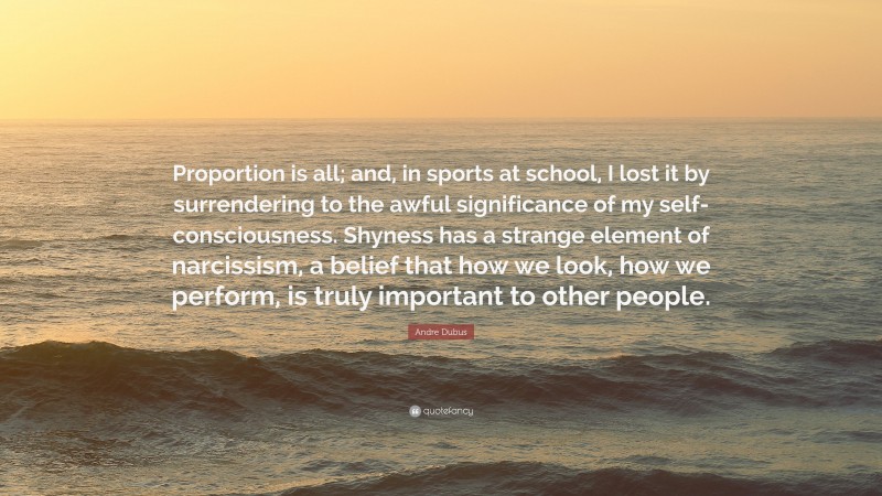 Andre Dubus Quote: “Proportion is all; and, in sports at school, I lost it by surrendering to the awful significance of my self-consciousness. Shyness has a strange element of narcissism, a belief that how we look, how we perform, is truly important to other people.”
