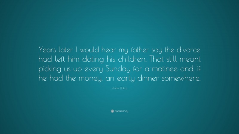 Andre Dubus Quote: “Years later I would hear my father say the divorce had left him dating his children. That still meant picking us up every Sunday for a matinee and, if he had the money, an early dinner somewhere.”