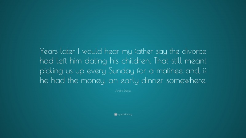 Andre Dubus Quote: “Years later I would hear my father say the divorce had left him dating his children. That still meant picking us up every Sunday for a matinee and, if he had the money, an early dinner somewhere.”