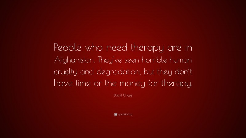 David Chase Quote: “People who need therapy are in Afghanistan. They’ve seen horrible human cruelty and degradation, but they don’t have time or the money for therapy.”