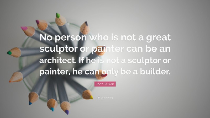 John Ruskin Quote: “No person who is not a great sculptor or painter can be an architect. If he is not a sculptor or painter, he can only be a builder.”