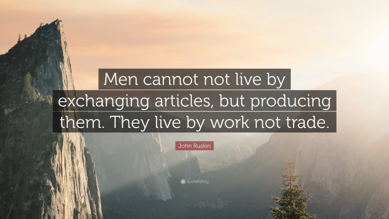 John Ruskin Quote: “Men cannot not live by exchanging articles, but producing them. They live by work not trade.”