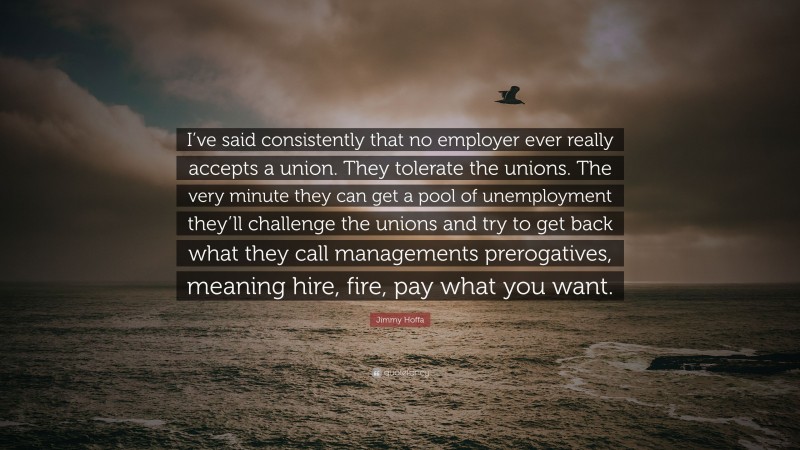 Jimmy Hoffa Quote: “I’ve said consistently that no employer ever really accepts a union. They tolerate the unions. The very minute they can get a pool of unemployment they’ll challenge the unions and try to get back what they call managements prerogatives, meaning hire, fire, pay what you want.”