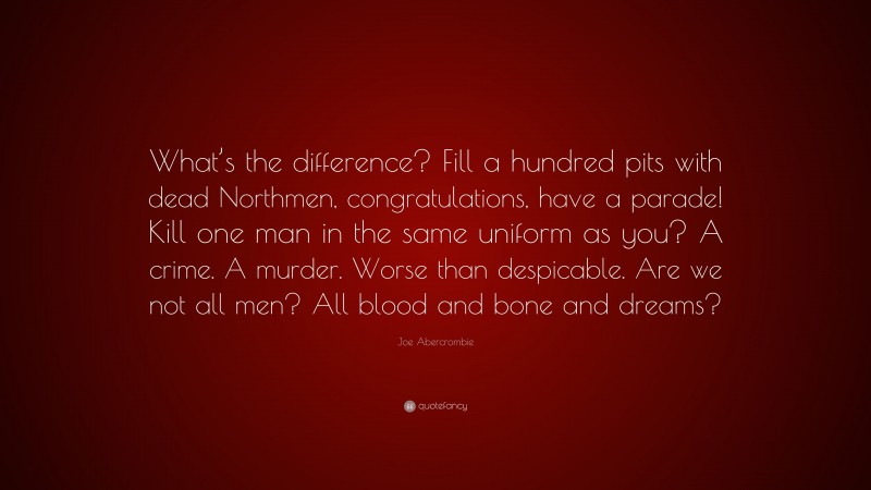 Joe Abercrombie Quote: “What’s the difference? Fill a hundred pits with dead Northmen, congratulations, have a parade! Kill one man in the same uniform as you? A crime. A murder. Worse than despicable. Are we not all men? All blood and bone and dreams?”