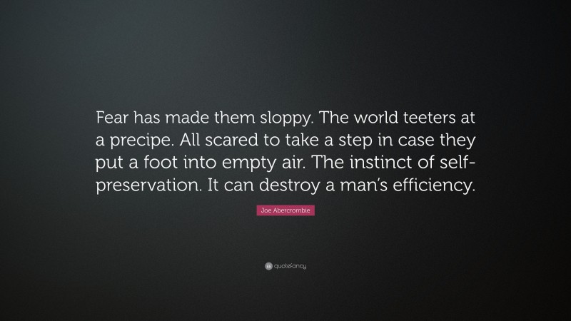 Joe Abercrombie Quote: “Fear has made them sloppy. The world teeters at a precipe. All scared to take a step in case they put a foot into empty air. The instinct of self-preservation. It can destroy a man’s efficiency.”