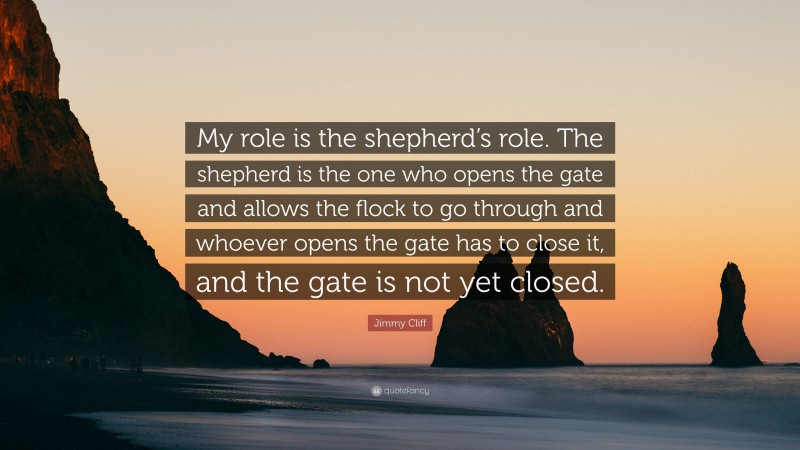 Jimmy Cliff Quote: “My role is the shepherd’s role. The shepherd is the one who opens the gate and allows the flock to go through and whoever opens the gate has to close it, and the gate is not yet closed.”