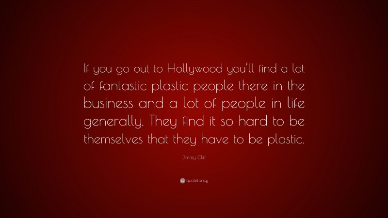 Jimmy Cliff Quote: “If you go out to Hollywood you’ll find a lot of fantastic plastic people there in the business and a lot of people in life generally. They find it so hard to be themselves that they have to be plastic.”