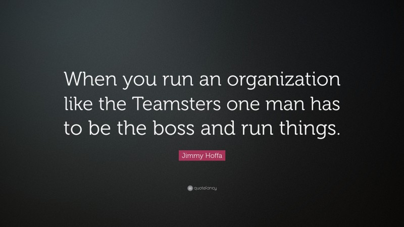 Jimmy Hoffa Quote: “When you run an organization like the Teamsters one man has to be the boss and run things.”