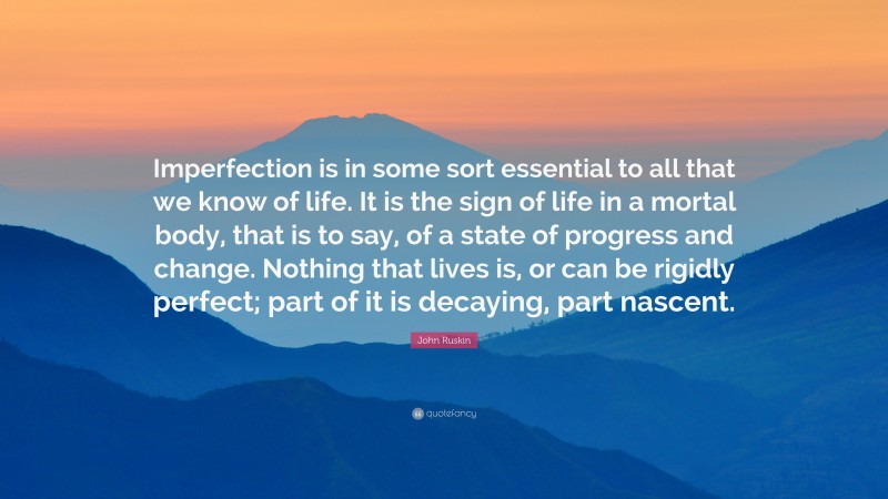 John Ruskin Quote: “Imperfection is in some sort essential to all that we know of life. It is the sign of life in a mortal body, that is to say, of a state of progress and change. Nothing that lives is, or can be rigidly perfect; part of it is decaying, part nascent.”