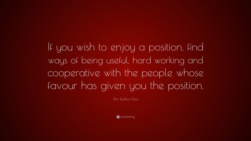 Shri Radhe Maa Quote: “If you wish to enjoy a position, find ways of being useful, hard working and cooperative with the people whose favour has given you the position.”