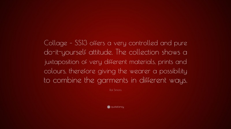 Raf Simons Quote: “Collage – SS13 offers a very controlled and pure do-it-yourself attitude. The collection shows a juxtaposition of very different materials, prints and colours, therefore giving the wearer a possibility to combine the garments in different ways.”