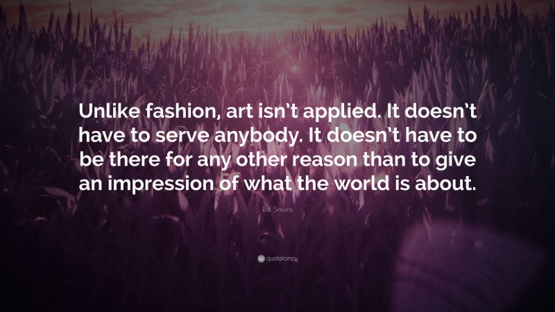 Raf Simons Quote: “Unlike fashion, art isn’t applied. It doesn’t have to serve anybody. It doesn’t have to be there for any other reason than to give an impression of what the world is about.”