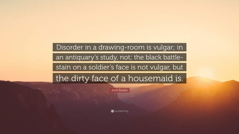 John Ruskin Quote: “Disorder in a drawing-room is vulgar; in an antiquary’s study, not; the black battle-stain on a soldier’s face is not vulgar, but the dirty face of a housemaid is.”