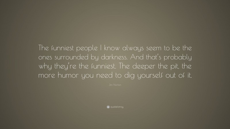 Jim Norton Quote: “The funniest people I know always seem to be the ones surrounded by darkness. And that’s probably why they’re the funniest. The deeper the pit, the more humor you need to dig yourself out of it.”