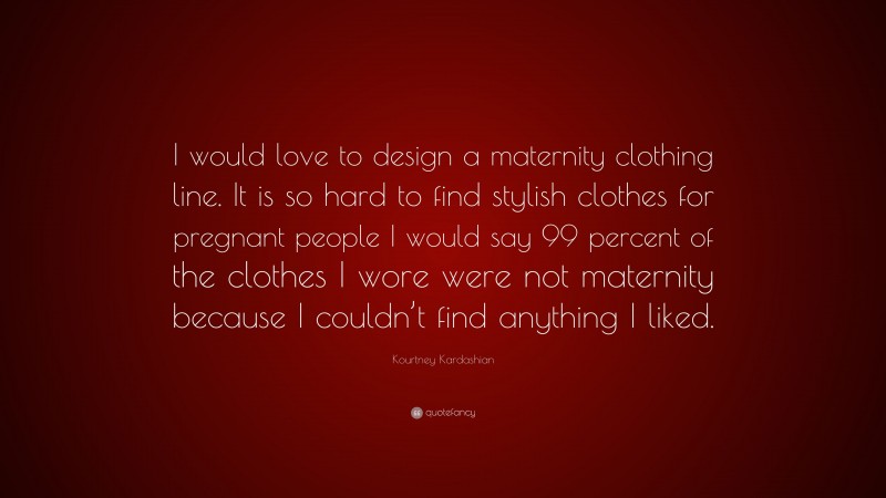 Kourtney Kardashian Quote: “I would love to design a maternity clothing line. It is so hard to find stylish clothes for pregnant people I would say 99 percent of the clothes I wore were not maternity because I couldn’t find anything I liked.”