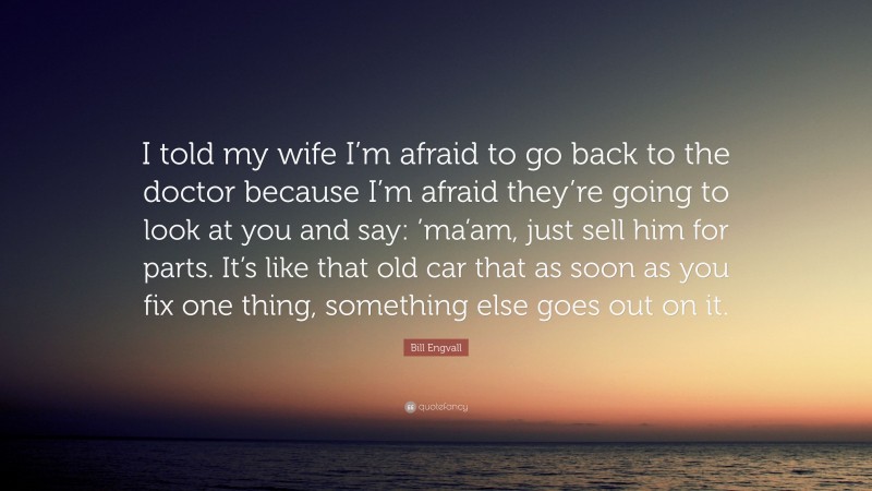 Bill Engvall Quote: “I told my wife I’m afraid to go back to the doctor because I’m afraid they’re going to look at you and say: ’ma’am, just sell him for parts. It’s like that old car that as soon as you fix one thing, something else goes out on it.”