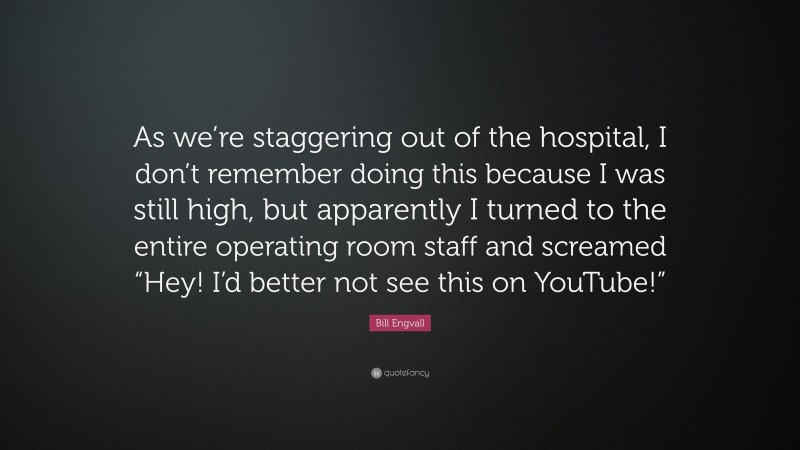 Bill Engvall Quote: “As we’re staggering out of the hospital, I don’t remember doing this because I was still high, but apparently I turned to the entire operating room staff and screamed “Hey! I’d better not see this on YouTube!””