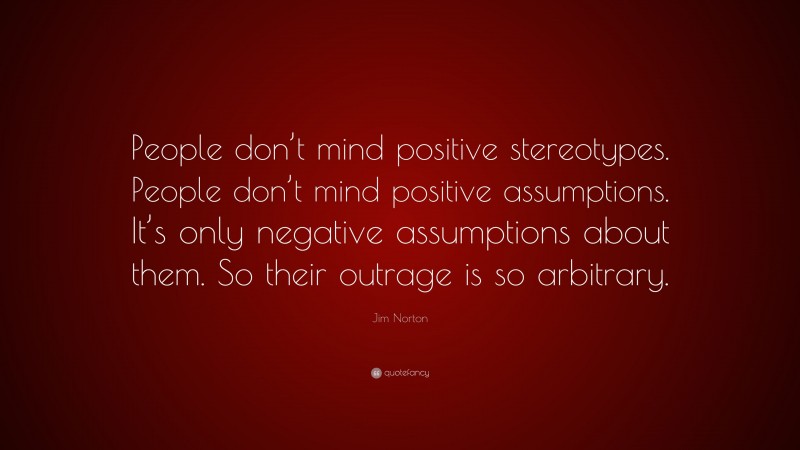 Jim Norton Quote: “People don’t mind positive stereotypes. People don’t mind positive assumptions. It’s only negative assumptions about them. So their outrage is so arbitrary.”