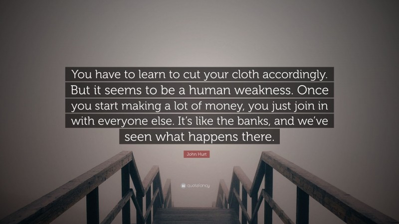 John Hurt Quote: “You have to learn to cut your cloth accordingly. But it seems to be a human weakness. Once you start making a lot of money, you just join in with everyone else. It’s like the banks, and we’ve seen what happens there.”