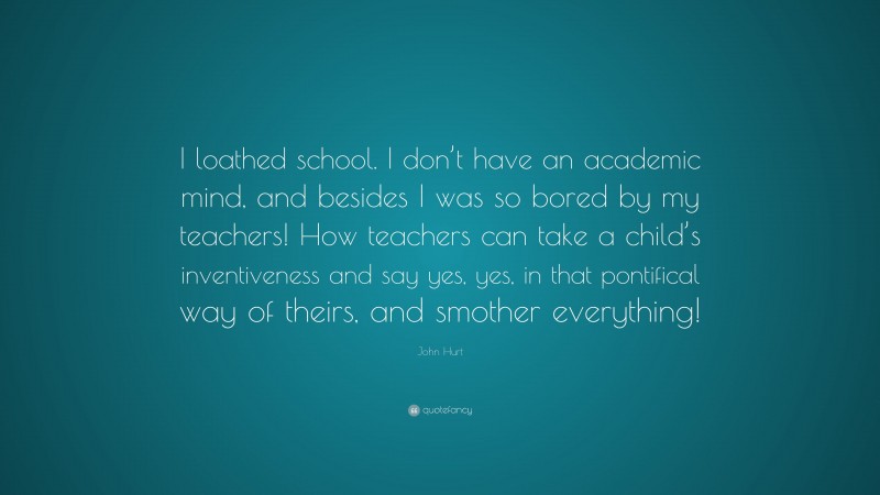 John Hurt Quote: “I loathed school. I don’t have an academic mind, and besides I was so bored by my teachers! How teachers can take a child’s inventiveness and say yes, yes, in that pontifical way of theirs, and smother everything!”