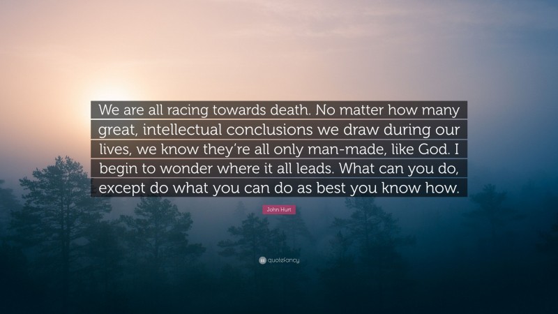 John Hurt Quote: “We are all racing towards death. No matter how many great, intellectual conclusions we draw during our lives, we know they’re all only man-made, like God. I begin to wonder where it all leads. What can you do, except do what you can do as best you know how.”